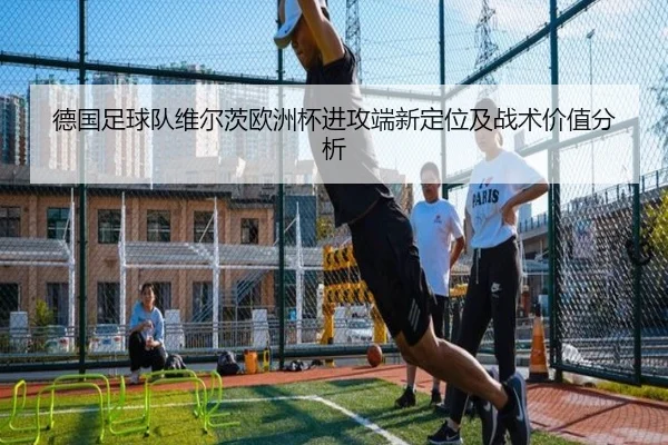 德国足球队维尔茨欧洲杯进攻端新定位及战术价值分析