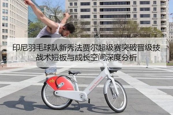 印尼羽毛球队新秀法贾尔超级赛突破晋级技战术短板与成长空间深度分析